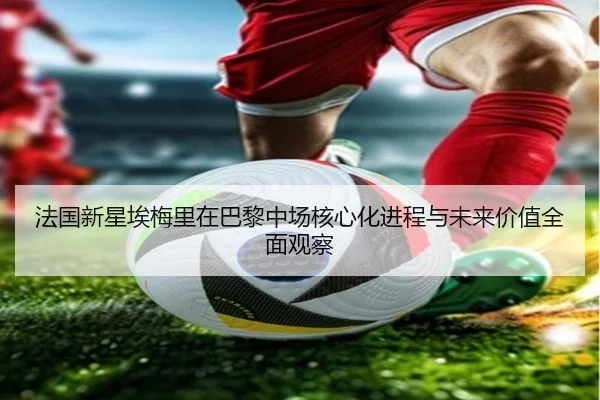 法国新星埃梅里在巴黎中场核心化进程与未来价值全面观察