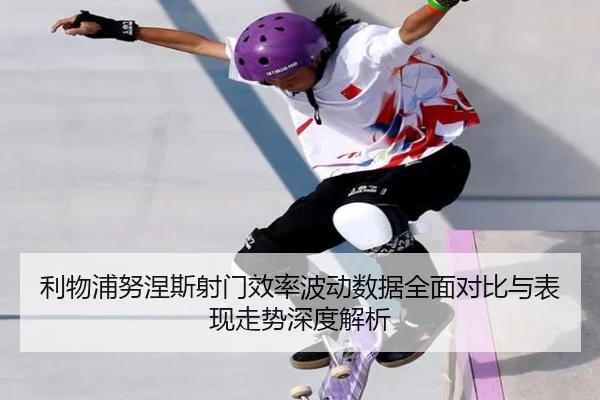 利物浦努涅斯射门效率波动数据全面对比与表现走势深度解析