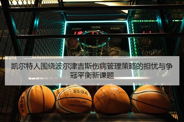 凯尔特人围绕波尔津吉斯伤病管理策略的担忧与争冠平衡新课题