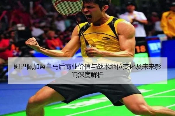 姆巴佩加盟皇马后商业价值与战术地位变化及未来影响深度解析