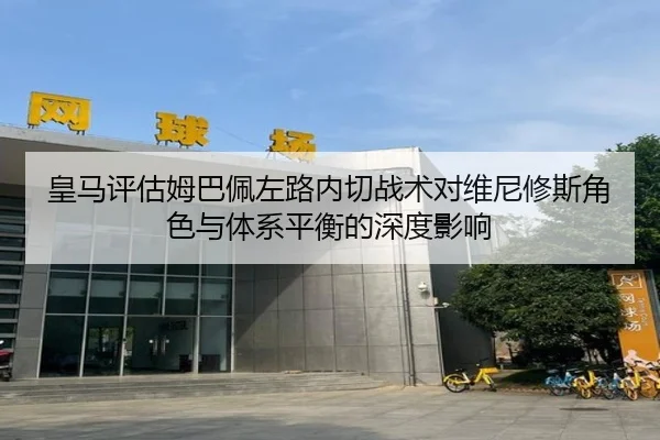 皇马评估姆巴佩左路内切战术对维尼修斯角色与体系平衡的深度影响
