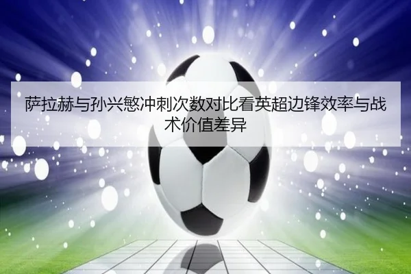 萨拉赫与孙兴慜冲刺次数对比看英超边锋效率与战术价值差异