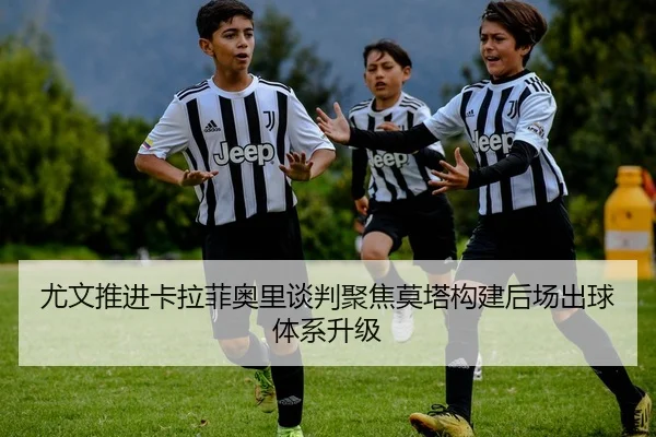 尤文推进卡拉菲奥里谈判聚焦莫塔构建后场出球体系升级